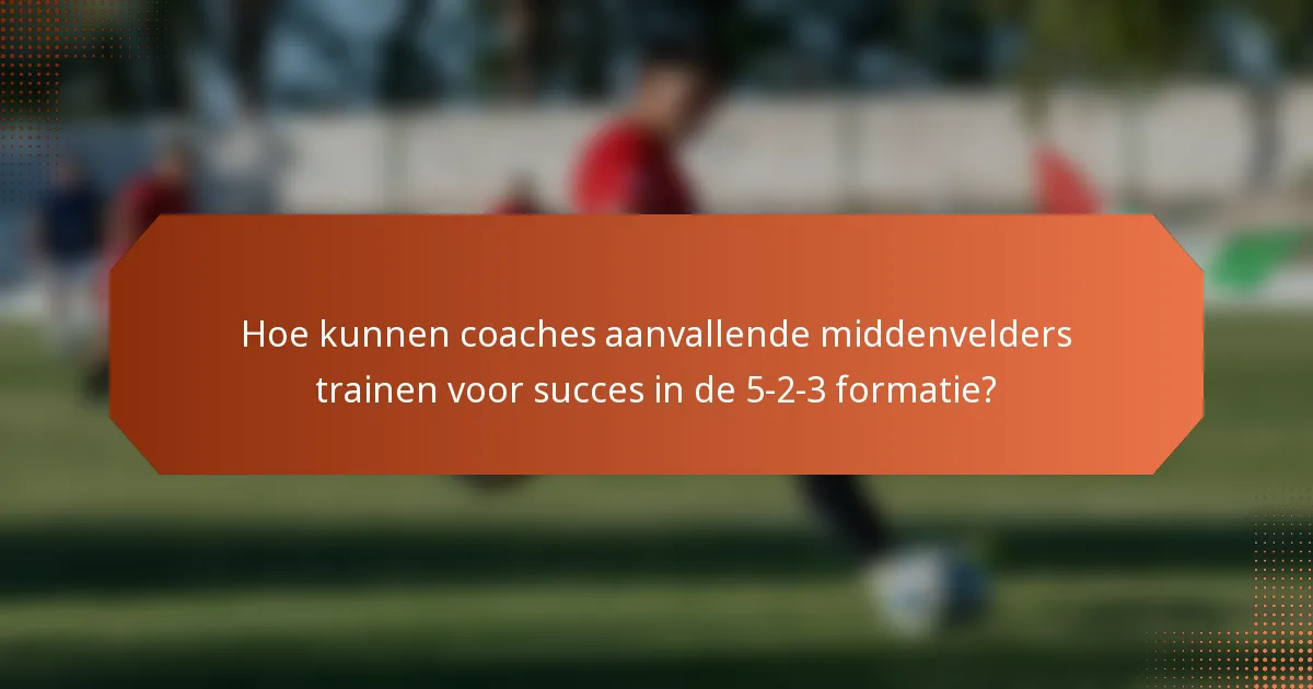 Hoe kunnen coaches aanvallende middenvelders trainen voor succes in de 5-2-3 formatie?