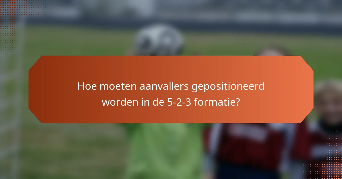 Hoe moeten aanvallers gepositioneerd worden in de 5-2-3 formatie?