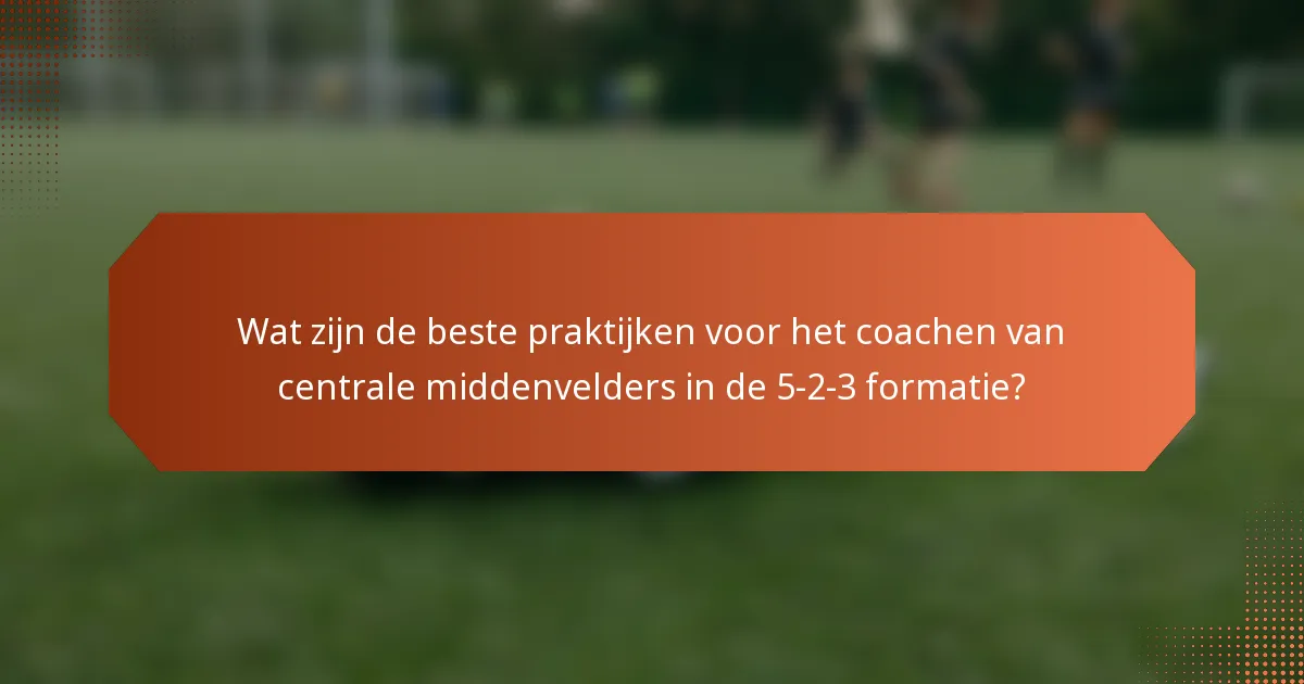 Wat zijn de beste praktijken voor het coachen van centrale middenvelders in de 5-2-3 formatie?