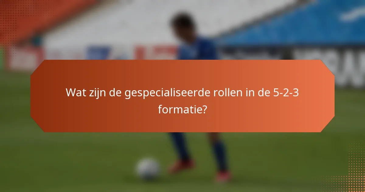 Wat zijn de gespecialiseerde rollen in de 5-2-3 formatie?