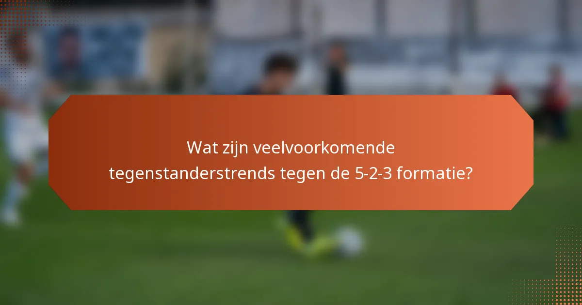 Wat zijn veelvoorkomende tegenstanderstrends tegen de 5-2-3 formatie?