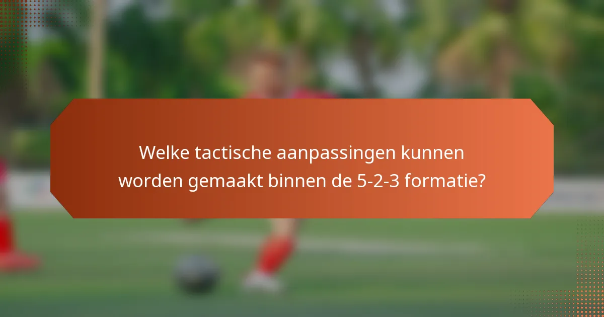 Welke tactische aanpassingen kunnen worden gemaakt binnen de 5-2-3 formatie?